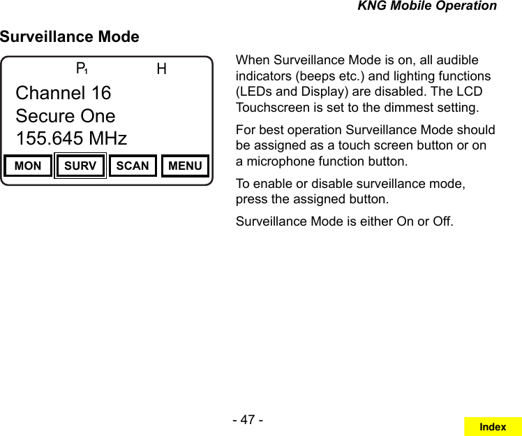 - 47 -KNG Mobile OperationSurveillance ModeChannel 16Secure One155.645 MHzZPPH✓P1TXDØMON SURV SCAN MENUChannel 16Secure One155.645 MHzWhen Surveillance Mode is on, all audible indicators (beeps etc.) and lighting functions (LEDs and Display) are disabled. The LCD Touchscreen is set to the dimmest setting. For best operation Surveillance Mode should be assigned as a touch screen button or on a microphone function button.To enable or disable surveillance mode, press the assigned button.Surveillance Mode is either On or Off.Index