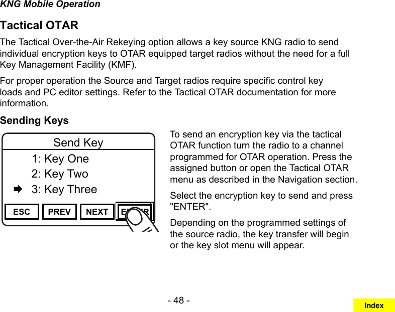 - 48 -KNG Mobile OperationTactical OTARThe Tactical Over-the-Air Rekeying option allows a key source KNG radio to send individual encryption keys to OTAR equipped target radios without the need for a full Key Management Facility (KMF).For proper operation the Source and Target radios require specic control key loads and PC editor settings. Refer to the Tactical OTAR documentation for more information.Sending KeysChannel 16Secure One155.645 MHzZPPH✓P1TXDØESC PREV NEXT ENTERSend Key  1: Key One  2: Key Two   3: Key ThreeTo send an encryption key via the tactical OTAR function turn the radio to a channel programmed for OTAR operation. Press the assigned button or open the Tactical OTAR menu as described in the Navigation section.Select the encryption key to send and press &quot;ENTER&quot;.Depending on the programmed settings of the source radio, the key transfer will begin or the key slot menu will appear. Index