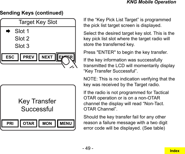 - 49 -KNG Mobile OperationSending Keys (continued)Channel 16Secure One155.645 MHzZPPH✓P1TXDØPRI OTAR MON MENUKey TransferSuccessfulChannel 16Secure One155.645 MHzZPPH✓P1TXDØESC PREV NEXT ENTERTarget Key Slot   Slot 1  Slot 2  Slot 3If the “Key Pick List Target” is programmed the pick list target screen is displayed.Select the desired target key slot. This is the key pick list slot where the target radio will store the transferred key.Press &quot;ENTER&quot; to begin the key transfer.If the key information was successfully transmitted the LCD will momentarily display “Key Transfer Successful”.NOTE: This is no indication verifying that the key was received by the Target radio.If the radio is not programmed for Tactical OTAR operation or is on a non-OTAR channel the display will read “Non-Tact. OTAR Channel”.Should the key transfer fail for any other reason a failure message with a two digit error code will be displayed. (See table)Index