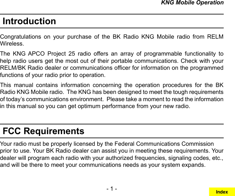 - 1 -KNG Mobile OperationIntroductionCongratulations  on  your  purchase  of  the  BK  Radio  KNG  Mobile  radio  from  RELM Wireless. The  KNG  APCO  Project  25  radio  offers  an  array  of  programmable  functionality  to help radio users get the most out of their portable communications. Check with your RELM/BK Radio dealer or communications ofcer for information on the programmed functions of your radio prior to operation.This  manual  contains  information  concerning  the  operation  procedures  for  the  BK Radio KNG Mobile radio.  The KNG has been designed to meet the tough requirements of today’s communications environment.  Please take a moment to read the information in this manual so you can get optimum performance from your new radio.FCC RequirementsYour radio must be properly licensed by the Federal Communications Commission prior to use. Your BK Radio dealer can assist you in meeting these requirements. Your dealer will program each radio with your authorized frequencies, signaling codes, etc., and will be there to meet your communications needs as your system expands.Index