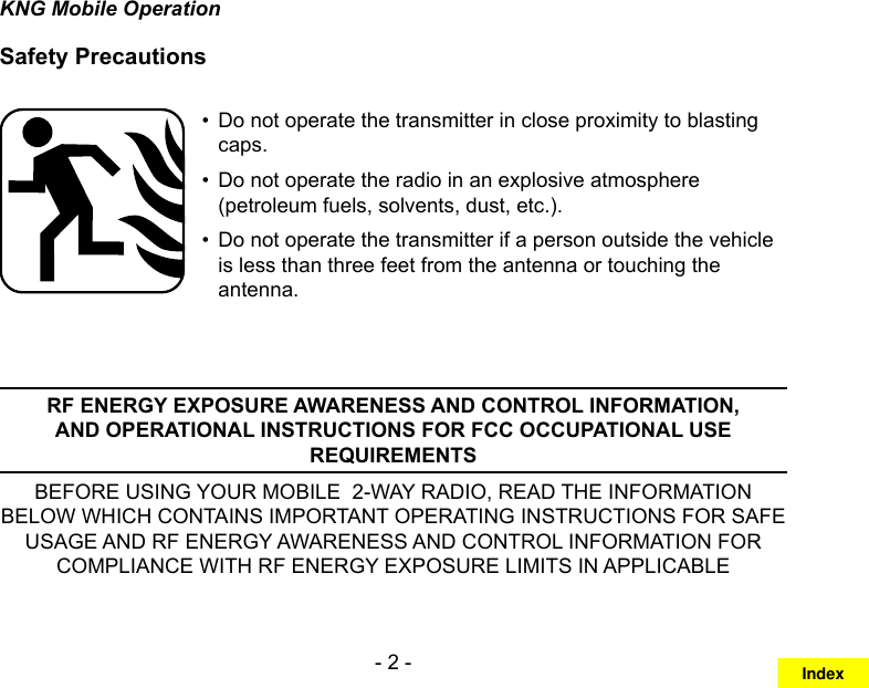- 2 -KNG Mobile OperationSafety PrecautionsDo not operate the transmitter in close proximity to blasting • caps.Do not operate the radio in an explosive atmosphere • (petroleum fuels, solvents, dust, etc.).Do not operate the transmitter if a person outside the vehicle • is less than three feet from the antenna or touching the antenna.RF ENERGY EXPOSURE AWARENESS AND CONTROL INFORMATION, AND OPERATIONAL INSTRUCTIONS FOR FCC OCCUPATIONAL USE REQUIREMENTSBEFORE USING YOUR MOBILE  2-WAY RADIO, READ THE INFORMATION BELOW WHICH CONTAINS IMPORTANT OPERATING INSTRUCTIONS FOR SAFE USAGE AND RF ENERGY AWARENESS AND CONTROL INFORMATION FOR COMPLIANCE WITH RF ENERGY EXPOSURE LIMITS IN APPLICABLE Index
