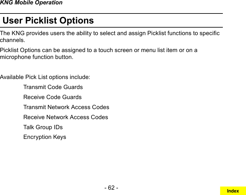 - 62 -KNG Mobile OperationUser Picklist OptionsThe KNG provides users the ability to select and assign Picklist functions to specic channels. Picklist Options can be assigned to a touch screen or menu list item or on a microphone function button.Available Pick List options include:   Transmit Code Guards  Receive Code Guards  Transmit Network Access Codes  Receive Network Access Codes  Talk Group IDs   Encryption KeysIndex