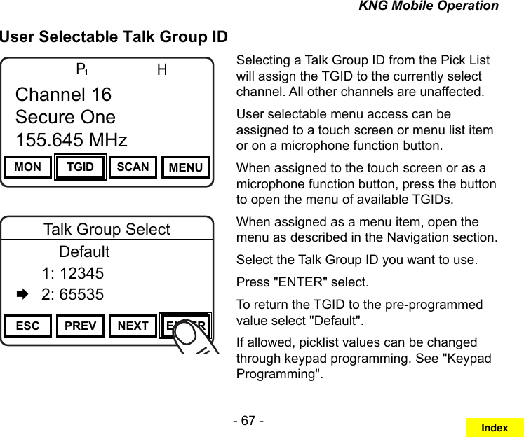 - 67 -KNG Mobile OperationUser Selectable Talk Group IDChannel 16Secure One155.645 MHzZPPH✓P1TXDØMON TGID SCAN MENUChannel 16Secure One155.645 MHzChannel 16Secure One155.645 MHzZPPH✓P1TXDØESC PREV NEXT ENTERTalk Group Select      Default  1: 12345   2: 65535Selecting a Talk Group ID from the Pick List will assign the TGID to the currently select channel. All other channels are unaffected.User selectable menu access can be assigned to a touch screen or menu list item or on a microphone function button.When assigned to the touch screen or as a microphone function button, press the button to open the menu of available TGIDs. When assigned as a menu item, open the menu as described in the Navigation section.Select the Talk Group ID you want to use.Press &quot;ENTER&quot; select.To return the TGID to the pre-programmed value select &quot;Default&quot;.If allowed, picklist values can be changed through keypad programming. See &quot;Keypad Programming&quot;.Index