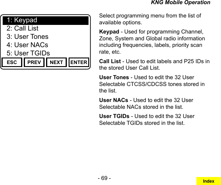 - 69 -KNG Mobile OperationChannel 16Secure One155.645 MHzZPPH✓P1TXDØESC PREV NEXT ENTER1: Keypad2: Call List3: User Tones4: User NACs5: User TGIDsSelect programming menu from the list of available options.Keypad - Used for programming Channel, Zone, System and Global radio information including frequencies, labels, priority scan rate, etc.Call List - Used to edit labels and P25 IDs in the stored User Call List.User Tones - Used to edit the 32 User Selectable CTCSS/CDCSS tones stored in the list.User NACs - Used to edit the 32 User Selectable NACs stored in the list.User TGIDs - Used to edit the 32 User Selectable TGIDs stored in the list.Index