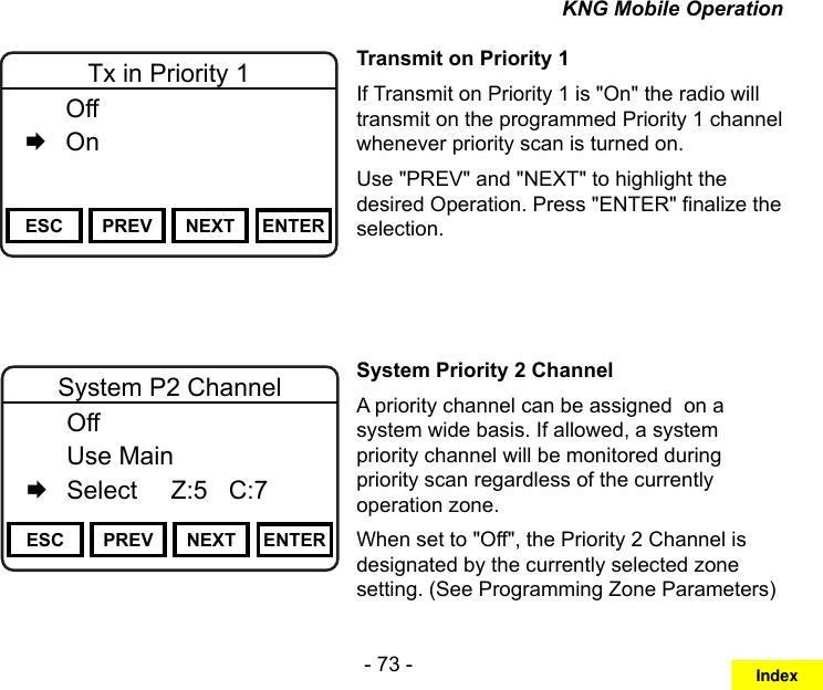 - 73 -KNG Mobile OperationChannel 16Secure One155.645 MHzZPPH✓P1TXDØESC PREV NEXT ENTERTx in Priority 1  Off   OnTransmit on Priority 1If Transmit on Priority 1 is &quot;On&quot; the radio will transmit on the programmed Priority 1 channel whenever priority scan is turned on. Use &quot;PREV&quot; and &quot;NEXT&quot; to highlight the desired Operation. Press &quot;ENTER&quot; nalize the selection.Channel 16Secure One155.645 MHzZPPH✓P1TXDØESC PREV NEXT ENTERSystem P2 Channel  Off  Use Main   Select     Z:5   C:7Channel 16Secure One155.645 MHzZPPH✓P1TXDØPriority 1 Zone  1: Zone 1 Label   2: Zone 2 Label   3: Zone 3 LabelSystem Priority 2 ChannelA priority channel can be assigned  on a system wide basis. If allowed, a system priority channel will be monitored during priority scan regardless of the currently operation zone.When set to &quot;Off&quot;, the Priority 2 Channel is designated by the currently selected zone setting. (See Programming Zone Parameters)Index