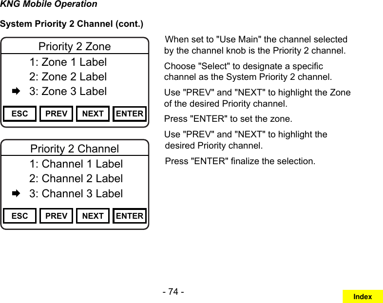 - 74 -KNG Mobile OperationSystem Priority 2 Channel (cont.)Channel 16Secure One155.645 MHzZPPH✓P1TXDØESC PREV NEXT ENTERPriority 2 Zone  1: Zone 1 Label   2: Zone 2 Label   3: Zone 3 LabelChannel 16Secure One155.645 MHzZPPH✓P1TXDØESC PREV NEXT ENTERPriority 2 Channel  1: Channel 1 Label   2: Channel 2 Label   3: Channel 3 LabelWhen set to &quot;Use Main&quot; the channel selected by the channel knob is the Priority 2 channel.Choose &quot;Select&quot; to designate a specic channel as the System Priority 2 channel.Use &quot;PREV&quot; and &quot;NEXT&quot; to highlight the Zone of the desired Priority channel. Press &quot;ENTER&quot; to set the zone.Use &quot;PREV&quot; and &quot;NEXT&quot; to highlight the desired Priority channel. Press &quot;ENTER&quot; nalize the selection.Index