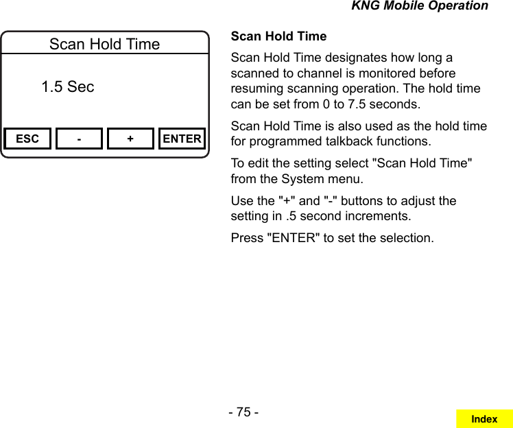 - 75 -KNG Mobile OperationChannel 16Secure One155.645 MHzZPPH✓P1TXDØESC - + ENTERScan Hold Time  Off   1.5 SecScan Hold TimeScan Hold Time designates how long a scanned to channel is monitored before resuming scanning operation. The hold time can be set from 0 to 7.5 seconds.Scan Hold Time is also used as the hold time for programmed talkback functions.To edit the setting select &quot;Scan Hold Time&quot; from the System menu.Use the &quot;+&quot; and &quot;-&quot; buttons to adjust the setting in .5 second increments.Press &quot;ENTER&quot; to set the selection.Index