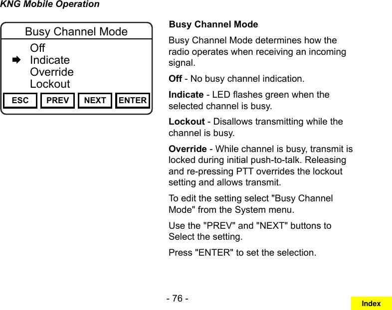 - 76 -KNG Mobile OperationChannel 16Secure One155.645 MHzZPPH✓P1TXDØESC PREV NEXT ENTERBusy Channel Mode  Off   Indicate  Override  LockoutBusy Channel ModeBusy Channel Mode determines how the radio operates when receiving an incoming signal.Off - No busy channel indication.Indicate - LED ashes green when the selected channel is busy. Lockout - Disallows transmitting while the channel is busy.Override - While channel is busy, transmit is locked during initial push-to-talk. Releasing and re-pressing PTT overrides the lockout setting and allows transmit.To edit the setting select &quot;Busy Channel Mode&quot; from the System menu.Use the &quot;PREV&quot; and &quot;NEXT&quot; buttons to Select the setting.Press &quot;ENTER&quot; to set the selection.Index