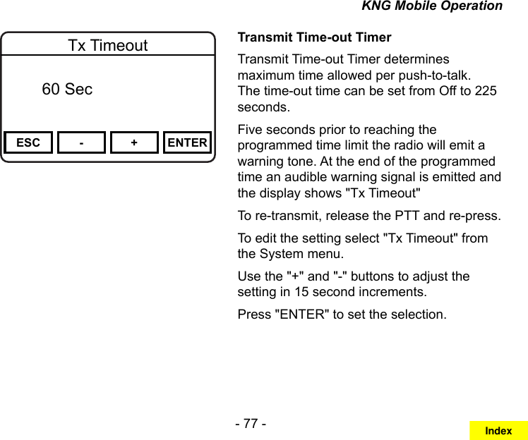 - 77 -KNG Mobile OperationChannel 16Secure One155.645 MHzZPPH✓P1TXDØESC - + ENTERTx Timeout  Off   60 SecTransmit Time-out TimerTransmit Time-out Timer determines maximum time allowed per push-to-talk. The time-out time can be set from Off to 225 seconds.Five seconds prior to reaching the programmed time limit the radio will emit a warning tone. At the end of the programmed time an audible warning signal is emitted and the display shows &quot;Tx Timeout&quot;To re-transmit, release the PTT and re-press.To edit the setting select &quot;Tx Timeout&quot; from the System menu.Use the &quot;+&quot; and &quot;-&quot; buttons to adjust the setting in 15 second increments.Press &quot;ENTER&quot; to set the selection.Index