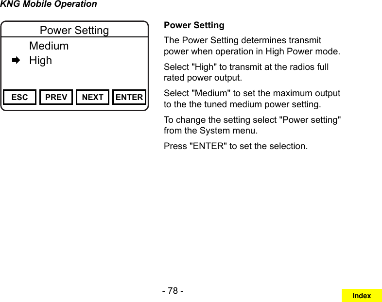 - 78 -KNG Mobile OperationChannel 16Secure One155.645 MHzZPPH✓P1TXDØESC PREV NEXT ENTERPower Setting  Medium   HighPower SettingThe Power Setting determines transmit power when operation in High Power mode.Select &quot;High&quot; to transmit at the radios full rated power output.Select &quot;Medium&quot; to set the maximum output to the the tuned medium power setting. To change the setting select &quot;Power setting&quot; from the System menu.Press &quot;ENTER&quot; to set the selection.Index