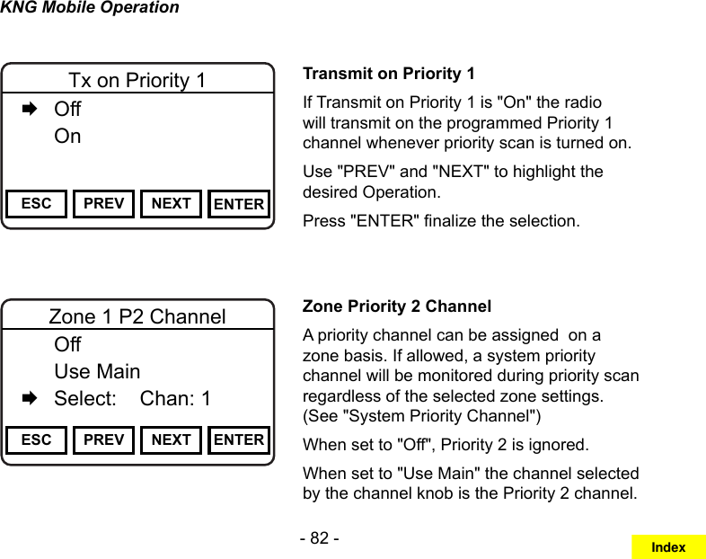 - 82 -KNG Mobile OperationChannel 16Secure One155.645 MHzZPPH✓P1TXDØESC PREV NEXT ENTERTx on Priority 1   Off   OnTransmit on Priority 1If Transmit on Priority 1 is &quot;On&quot; the radio will transmit on the programmed Priority 1 channel whenever priority scan is turned on. Use &quot;PREV&quot; and &quot;NEXT&quot; to highlight the desired Operation. Press &quot;ENTER&quot; nalize the selection.Channel 16Secure One155.645 MHzZPPH✓P1TXDØESC PREV NEXT ENTERZone 1 P2 Channel  Off   Use Main   Select:    Chan: 1    Zone Priority 2 ChannelA priority channel can be assigned  on a zone basis. If allowed, a system priority channel will be monitored during priority scan regardless of the selected zone settings. (See &quot;System Priority Channel&quot;)When set to &quot;Off&quot;, Priority 2 is ignored.When set to &quot;Use Main&quot; the channel selected by the channel knob is the Priority 2 channel.Index