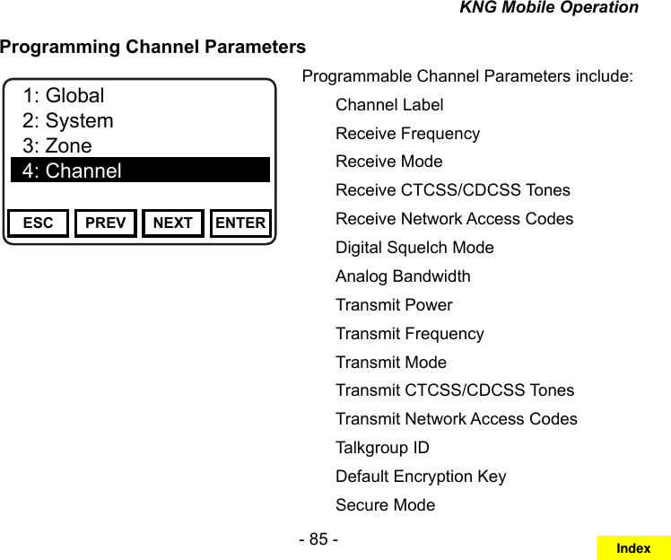 - 85 -KNG Mobile OperationProgramming Channel ParametersChannel 16Secure One155.645 MHzZPPH✓P1TXDØESC PREV NEXT ENTER1: Channel Label2: Rx Frequency3: Rx Mode4: Rx Guard5: Rx NACChannel 16Secure One155.645 MHzZPPH✓P1TXDØESC PREV NEXT ENTER1: Global2: System3: Zone4: ChannelProgrammable Channel Parameters include:  Channel Label  Receive Frequency  Receive Mode  Receive CTCSS/CDCSS Tones  Receive Network Access Codes  Digital Squelch Mode  Analog Bandwidth  Transmit Power  Transmit Frequency  Transmit Mode  Transmit CTCSS/CDCSS Tones  Transmit Network Access Codes  Talkgroup ID              Default Encryption Key              Secure ModeIndex