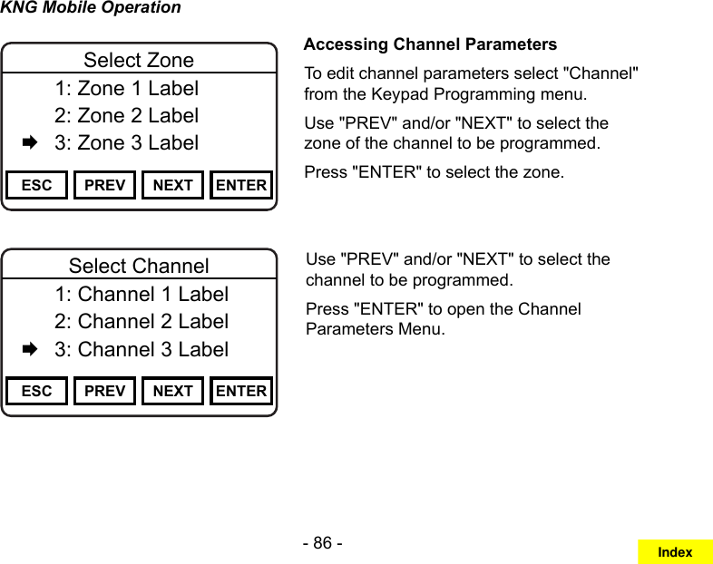 - 86 -KNG Mobile OperationChannel 16Secure One155.645 MHzZPPH✓P1TXDØESC PREV NEXT ENTERSelect Zone  1: Zone 1 Label   2: Zone 2 Label   3: Zone 3 LabelAccessing Channel ParametersTo edit channel parameters select &quot;Channel&quot; from the Keypad Programming menu.Use &quot;PREV&quot; and/or &quot;NEXT&quot; to select the zone of the channel to be programmed.Press &quot;ENTER&quot; to select the zone.Channel 16Secure One155.645 MHzZPPH✓P1TXDØESC PREV NEXT ENTERSelect Channel  1: Channel 1 Label   2: Channel 2 Label   3: Channel 3 LabelUse &quot;PREV&quot; and/or &quot;NEXT&quot; to select the channel to be programmed.Press &quot;ENTER&quot; to open the Channel Parameters Menu.Index