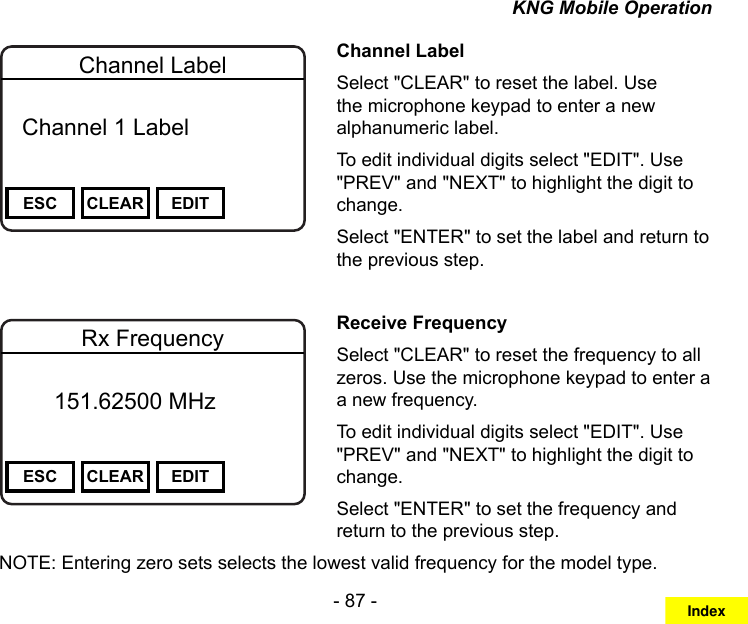 - 87 -KNG Mobile OperationChannel 16Secure One155.645 MHzZPPH✓P1TXDØESC CLEAR EDITChannel Label  Channel 1 Label Channel LabelSelect &quot;CLEAR&quot; to reset the label. Use the microphone keypad to enter a new alphanumeric label.To edit individual digits select &quot;EDIT&quot;. Use &quot;PREV&quot; and &quot;NEXT&quot; to highlight the digit to change.Select &quot;ENTER&quot; to set the label and return to the previous step.Channel 16Secure One155.645 MHzZPPH✓P1TXDØESC CLEAR EDITRx Frequency       151.62500 MHz Receive FrequencySelect &quot;CLEAR&quot; to reset the frequency to all zeros. Use the microphone keypad to enter a a new frequency.To edit individual digits select &quot;EDIT&quot;. Use &quot;PREV&quot; and &quot;NEXT&quot; to highlight the digit to change.Select &quot;ENTER&quot; to set the frequency and return to the previous step.NOTE: Entering zero sets selects the lowest valid frequency for the model type.Index