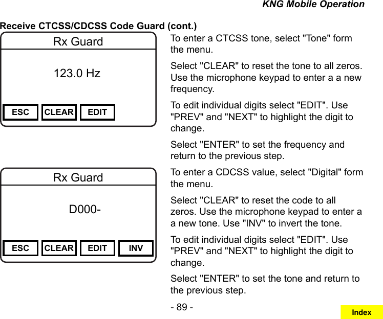 - 89 -KNG Mobile OperationReceive CTCSS/CDCSS Code Guard (cont.)Channel 16Secure One155.645 MHzZPPH✓P1TXDØESC CLEAR EDITRx Guard          123.0 HzTo enter a CTCSS tone, select &quot;Tone&quot; form the menu.Select &quot;CLEAR&quot; to reset the tone to all zeros. Use the microphone keypad to enter a a new frequency.To edit individual digits select &quot;EDIT&quot;. Use &quot;PREV&quot; and &quot;NEXT&quot; to highlight the digit to change.Select &quot;ENTER&quot; to set the frequency and return to the previous step.Channel 16Secure One155.645 MHzZPPH✓P1TXDØESC CLEAR EDIT INVRx Guard f      D000-       DigitalTo enter a CDCSS value, select &quot;Digital&quot; form the menu.Select &quot;CLEAR&quot; to reset the code to all zeros. Use the microphone keypad to enter a a new tone. Use &quot;INV&quot; to invert the tone.To edit individual digits select &quot;EDIT&quot;. Use &quot;PREV&quot; and &quot;NEXT&quot; to highlight the digit to change.Select &quot;ENTER&quot; to set the tone and return to the previous step.Index