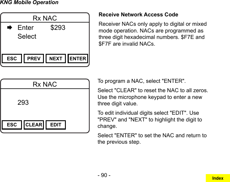 - 90 -KNG Mobile OperationChannel 16Secure One155.645 MHzZPPH✓P1TXDØESC PREV NEXT ENTERRx NAC   Enter    $293   Select     Receive Network Access CodeReceiver NACs only apply to digital or mixed mode operation. NACs are programmed as three digit hexadecimal numbers. $F7E and $F7F are invalid NACs.Channel 16Secure One155.645 MHzZPPH✓P1TXDØESC CLEAR EDITRx NAC  293       DigitalTo program a NAC, select &quot;ENTER&quot;.Select &quot;CLEAR&quot; to reset the NAC to all zeros. Use the microphone keypad to enter a new three digit value.To edit individual digits select &quot;EDIT&quot;. Use &quot;PREV&quot; and &quot;NEXT&quot; to highlight the digit to change.Select &quot;ENTER&quot; to set the NAC and return to the previous step.Index