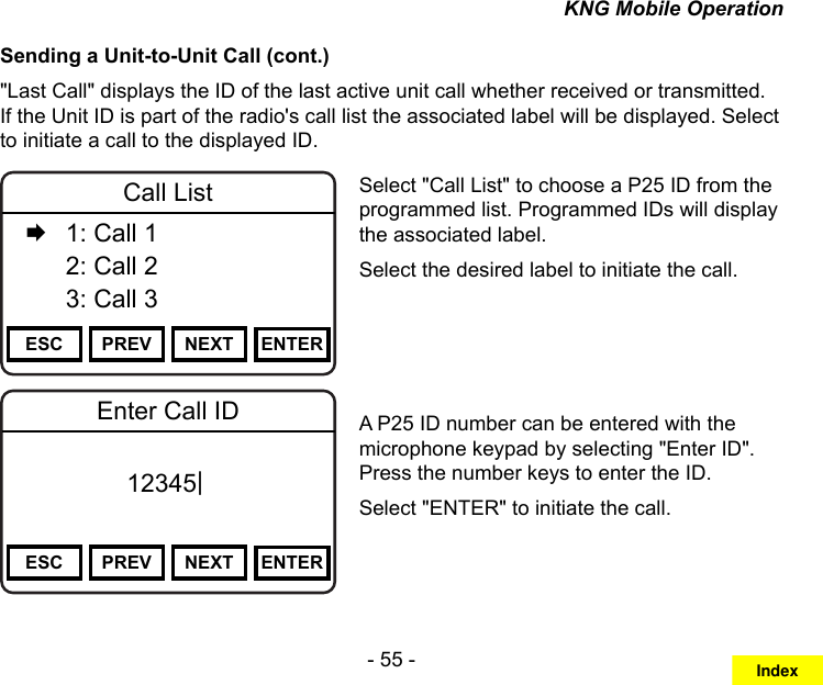 - 55 -KNG Mobile OperationSending a Unit-to-Unit Call (cont.)&quot;Last Call&quot; displays the ID of the last active unit call whether received or transmitted. If the Unit ID is part of the radio&apos;s call list the associated label will be displayed. Select to initiate a call to the displayed ID.Channel 16Secure One155.645 MHzZPPH✓P1TXDØESC PREV NEXT ENTERCall List   1: Call 1  2: Call 2   3: Call 3Channel 16Secure One155.645 MHzZPPH✓P1TXDØESC PREV NEXT ENTEREnter Call ID12345|Select &quot;Call List&quot; to choose a P25 ID from the programmed list. Programmed IDs will display the associated label. Select the desired label to initiate the call.A P25 ID number can be entered with the microphone keypad by selecting &quot;Enter ID&quot;. Press the number keys to enter the ID. Select &quot;ENTER&quot; to initiate the call.Index