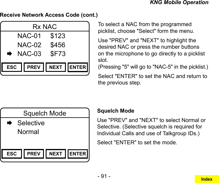 - 91 -KNG Mobile OperationReceive Network Access Code (cont.)Channel 16Secure One155.645 MHzZPPH✓P1TXDØESC PREV NEXT ENTERRx NAC  NAC-01  $123   NAC-02  $456   NAC-03  $F73To select a NAC from the programmed picklist, choose &quot;Select&quot; form the menu.Use &quot;PREV&quot; and &quot;NEXT&quot; to highlight the desired NAC or press the number buttons on the microphone to go directly to a picklist slot.  (Pressing &quot;5&quot; will go to &quot;NAC-5&quot; in the picklist.)Select &quot;ENTER&quot; to set the NAC and return to the previous step.Channel 16Secure One155.645 MHzZPPH✓P1TXDØESC PREV NEXT ENTERSquelch Mode   Selective   Normal     Squelch ModeUse &quot;PREV&quot; and &quot;NEXT&quot; to select Normal or Selective. (Selective squelch is required for Individual Calls and use of Talkgroup IDs.)Select &quot;ENTER&quot; to set the mode.Index