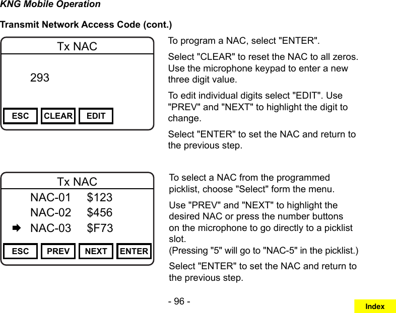 - 96 -KNG Mobile OperationTransmit Network Access Code (cont.)Channel 16Secure One155.645 MHzZPPH✓P1TXDØESC CLEAR EDITTx NAC  293       DigitalTo program a NAC, select &quot;ENTER&quot;.Select &quot;CLEAR&quot; to reset the NAC to all zeros. Use the microphone keypad to enter a new three digit value.To edit individual digits select &quot;EDIT&quot;. Use &quot;PREV&quot; and &quot;NEXT&quot; to highlight the digit to change.Select &quot;ENTER&quot; to set the NAC and return to the previous step.Channel 16Secure One155.645 MHzZPPH✓P1TXDØESC PREV NEXT ENTERTx NAC  NAC-01  $123   NAC-02  $456   NAC-03  $F73To select a NAC from the programmed picklist, choose &quot;Select&quot; form the menu.Use &quot;PREV&quot; and &quot;NEXT&quot; to highlight the desired NAC or press the number buttons on the microphone to go directly to a picklist slot.  (Pressing &quot;5&quot; will go to &quot;NAC-5&quot; in the picklist.)Select &quot;ENTER&quot; to set the NAC and return to the previous step.Index