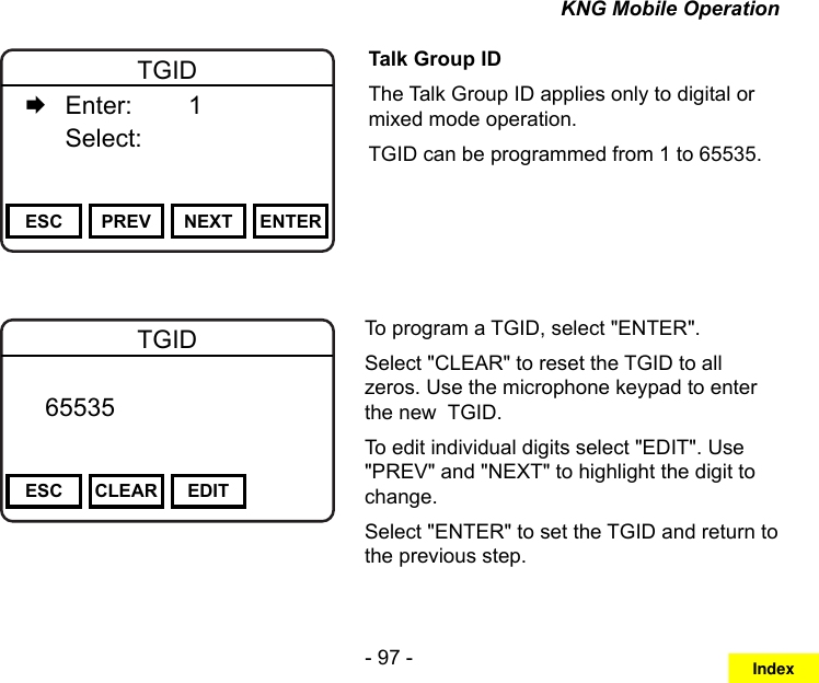 - 97 -KNG Mobile OperationChannel 16Secure One155.645 MHzZPPH✓P1TXDØESC PREV NEXT ENTERTGID   Enter:    1   Select:     Talk Group IDThe Talk Group ID applies only to digital or mixed mode operation.TGID can be programmed from 1 to 65535.Channel 16Secure One155.645 MHzZPPH✓P1TXDØESC CLEAR EDITTGID   65535       DigitalTo program a TGID, select &quot;ENTER&quot;.Select &quot;CLEAR&quot; to reset the TGID to all zeros. Use the microphone keypad to enter the new  TGID.To edit individual digits select &quot;EDIT&quot;. Use &quot;PREV&quot; and &quot;NEXT&quot; to highlight the digit to change.Select &quot;ENTER&quot; to set the TGID and return to the previous step.Index