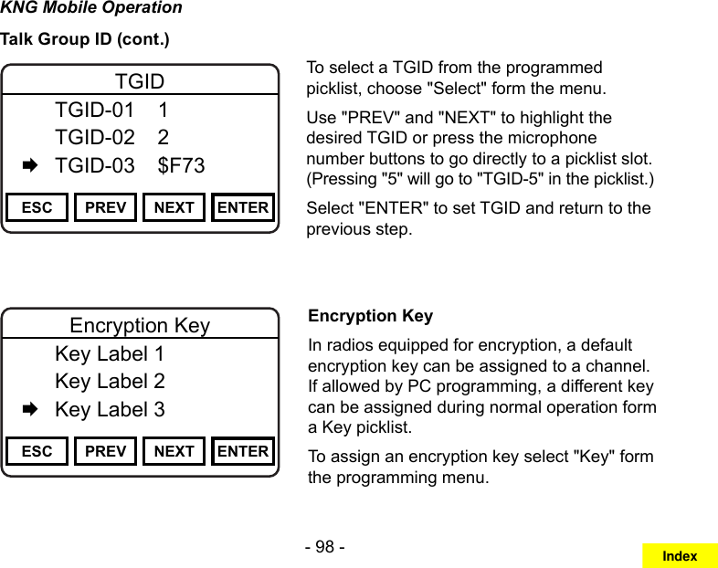 - 98 -KNG Mobile OperationTalk Group ID (cont.)Channel 16Secure One155.645 MHzZPPH✓P1TXDØESC PREV NEXT ENTERTGID  TGID-01  1   TGID-02  2   TGID-03  $F73To select a TGID from the programmed picklist, choose &quot;Select&quot; form the menu.Use &quot;PREV&quot; and &quot;NEXT&quot; to highlight the desired TGID or press the microphone number buttons to go directly to a picklist slot.  (Pressing &quot;5&quot; will go to &quot;TGID-5&quot; in the picklist.)Select &quot;ENTER&quot; to set TGID and return to the previous step.Channel 16Secure One155.645 MHzZPPH✓P1TXDØESC PREV NEXT ENTEREncryption Key  Key Label 1   Key Label 2   Key Label 3Encryption KeyIn radios equipped for encryption, a default encryption key can be assigned to a channel. If allowed by PC programming, a different key can be assigned during normal operation form a Key picklist.To assign an encryption key select &quot;Key&quot; form the programming menu.Index