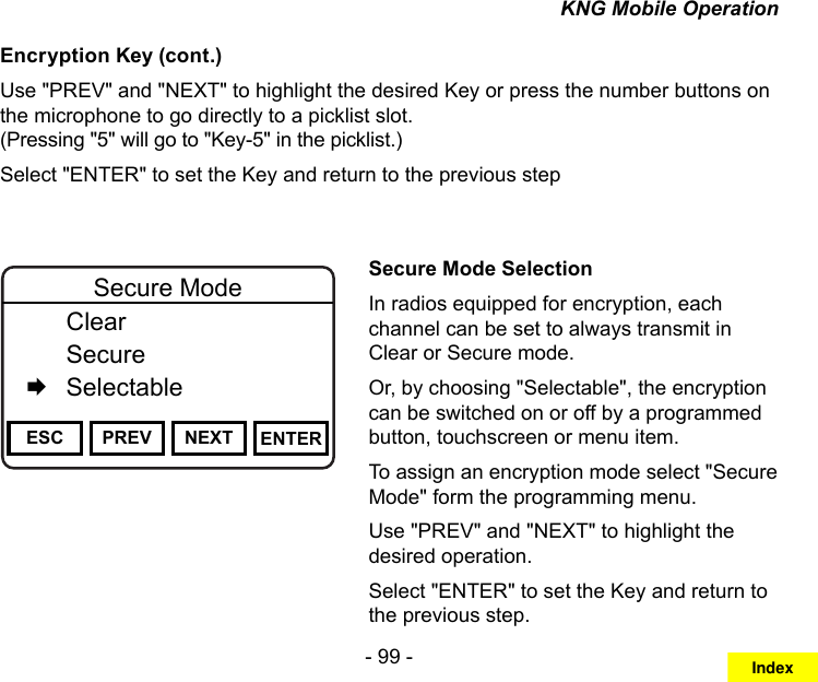 - 99 -KNG Mobile OperationEncryption Key (cont.)Use &quot;PREV&quot; and &quot;NEXT&quot; to highlight the desired Key or press the number buttons on the microphone to go directly to a picklist slot.  (Pressing &quot;5&quot; will go to &quot;Key-5&quot; in the picklist.)Select &quot;ENTER&quot; to set the Key and return to the previous stepChannel 16Secure One155.645 MHzZPPH✓P1TXDØESC PREV NEXT ENTERSecure Mode  Clear   Secure   SelectableSecure Mode SelectionIn radios equipped for encryption, each channel can be set to always transmit in Clear or Secure mode.Or, by choosing &quot;Selectable&quot;, the encryption can be switched on or off by a programmed button, touchscreen or menu item.To assign an encryption mode select &quot;Secure Mode&quot; form the programming menu.Use &quot;PREV&quot; and &quot;NEXT&quot; to highlight the desired operation. Select &quot;ENTER&quot; to set the Key and return to the previous step.Index