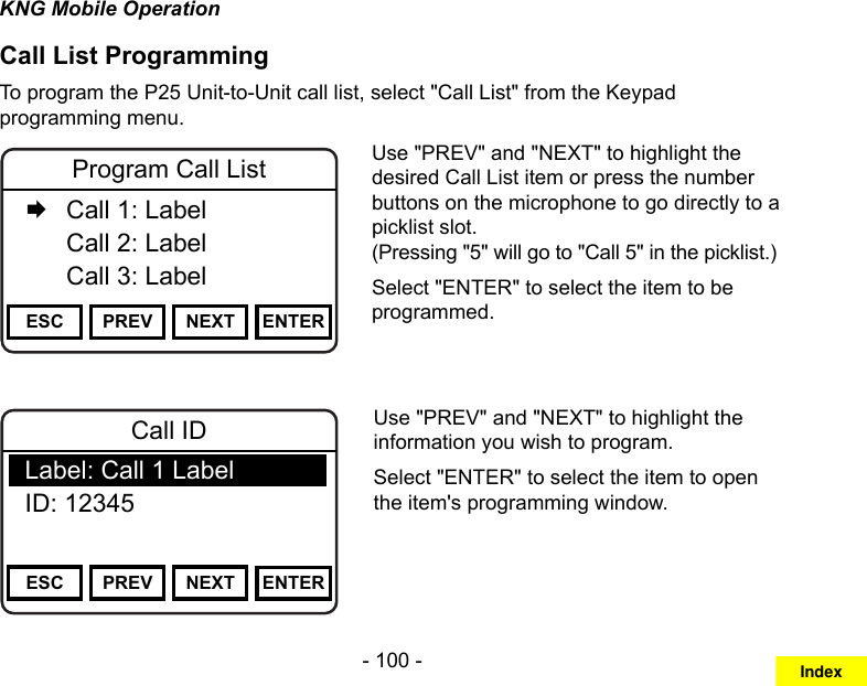 - 100 -KNG Mobile OperationCall List ProgrammingTo program the P25 Unit-to-Unit call list, select &quot;Call List&quot; from the Keypad programming menu.Channel 16Secure One155.645 MHzZPPH✓P1TXDØESC PREV NEXT ENTERProgram Call List   Call 1: Label  Call 2: Label   Call 3: LabelUse &quot;PREV&quot; and &quot;NEXT&quot; to highlight the desired Call List item or press the number buttons on the microphone to go directly to a picklist slot.  (Pressing &quot;5&quot; will go to &quot;Call 5&quot; in the picklist.)Select &quot;ENTER&quot; to select the item to be programmed.Channel 16Secure One155.645 MHzZPPH✓P1TXDØESC PREV NEXT ENTERCall IDLabel: Call 1 LabelID: 12345Use &quot;PREV&quot; and &quot;NEXT&quot; to highlight the information you wish to program.Select &quot;ENTER&quot; to select the item to open the item&apos;s programming window.Index