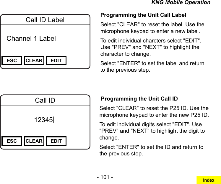 - 101 -KNG Mobile OperationChannel 16Secure One155.645 MHzZPPH✓P1TXDØESC CLEAR EDITCall ID Label  Channel 1 Label Programming the Unit Call LabelSelect &quot;CLEAR&quot; to reset the label. Use the microphone keypad to enter a new label.To edit individual charcters select &quot;EDIT&quot;. Use &quot;PREV&quot; and &quot;NEXT&quot; to highlight the character to change.Select &quot;ENTER&quot; to set the label and return to the previous step.Channel 16Secure One155.645 MHzZPPH✓P1TXDØESC CLEAR EDITCall ID12345| Programming the Unit Call IDSelect &quot;CLEAR&quot; to reset the P25 ID. Use the microphone keypad to enter the new P25 ID.To edit individual digits select &quot;EDIT&quot;. Use &quot;PREV&quot; and &quot;NEXT&quot; to highlight the digit to change.Select &quot;ENTER&quot; to set the ID and return to the previous step.Index