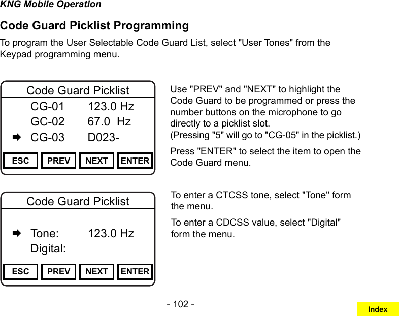- 102 -KNG Mobile OperationCode Guard Picklist ProgrammingTo program the User Selectable Code Guard List, select &quot;User Tones&quot; from the Keypad programming menu.Channel 16Secure One155.645 MHzZPPH✓P1TXDØESC PREV NEXT ENTERCode Guard Picklist  CG-01   123.0 Hz   GC-02   67.0  Hz   CG-03   D023-Use &quot;PREV&quot; and &quot;NEXT&quot; to highlight the Code Guard to be programmed or press the number buttons on the microphone to go directly to a picklist slot.  (Pressing &quot;5&quot; will go to &quot;CG-05&quot; in the picklist.)Press &quot;ENTER&quot; to select the item to open the Code Guard menu.Channel 16Secure One155.645 MHzZPPH✓P1TXDØESC PREV NEXT ENTERCode Guard Picklist   Off   Tone:     123.0 Hz   Digital:To enter a CTCSS tone, select &quot;Tone&quot; form the menu. To enter a CDCSS value, select &quot;Digital&quot; form the menu.Index