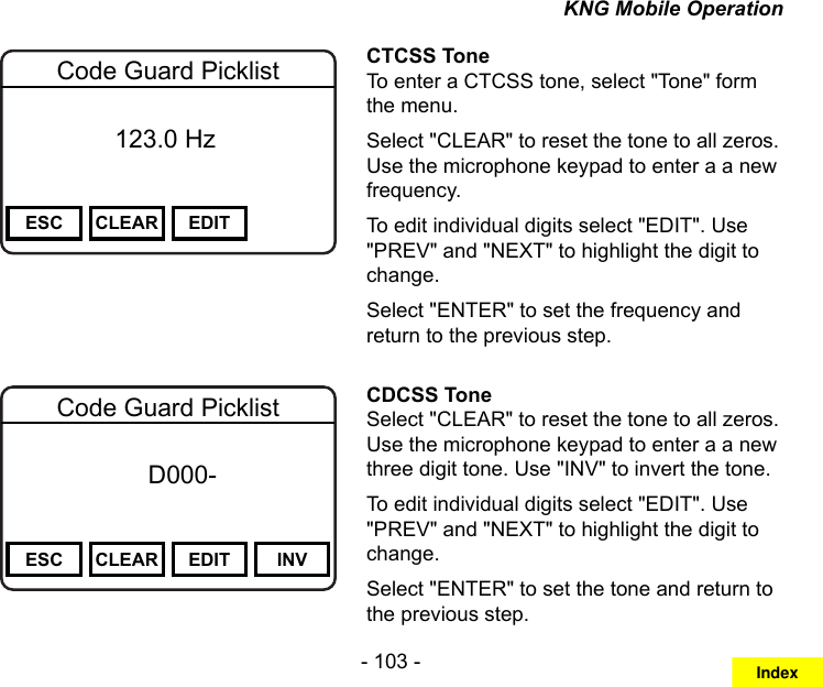 - 103 -KNG Mobile OperationChannel 16Secure One155.645 MHzZPPH✓P1TXDØESC CLEAR EDITCode Guard Picklist          123.0 HzCTCSS ToneTo enter a CTCSS tone, select &quot;Tone&quot; form the menu.Select &quot;CLEAR&quot; to reset the tone to all zeros. Use the microphone keypad to enter a a new frequency.To edit individual digits select &quot;EDIT&quot;. Use &quot;PREV&quot; and &quot;NEXT&quot; to highlight the digit to change.Select &quot;ENTER&quot; to set the frequency and return to the previous step.Channel 16Secure One155.645 MHzZPPH✓P1TXDØESC CLEAR EDIT INVCode Guard Picklist f      D000-       DigitalCDCSS ToneSelect &quot;CLEAR&quot; to reset the tone to all zeros. Use the microphone keypad to enter a a new three digit tone. Use &quot;INV&quot; to invert the tone.To edit individual digits select &quot;EDIT&quot;. Use &quot;PREV&quot; and &quot;NEXT&quot; to highlight the digit to change.Select &quot;ENTER&quot; to set the tone and return to the previous step.Index