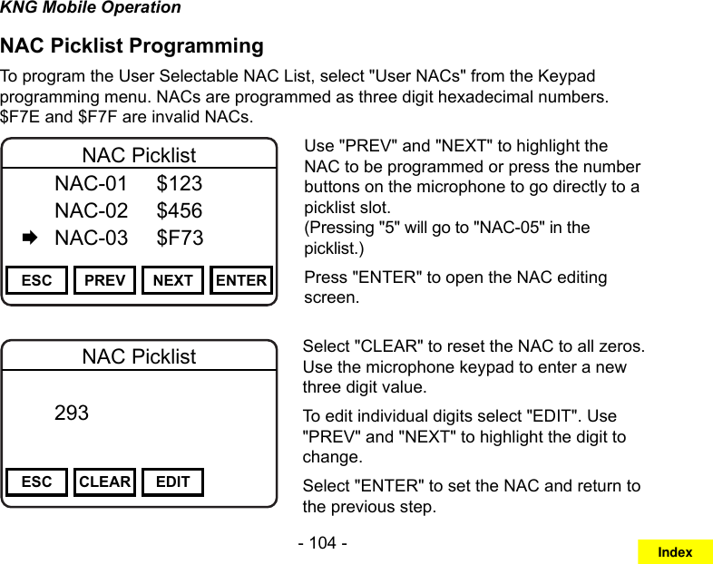 - 104 -KNG Mobile OperationNAC Picklist ProgrammingTo program the User Selectable NAC List, select &quot;User NACs&quot; from the Keypad programming menu. NACs are programmed as three digit hexadecimal numbers. $F7E and $F7F are invalid NACs.Channel 16Secure One155.645 MHzZPPH✓P1TXDØESC PREV NEXT ENTERNAC Picklist  NAC-01  $123   NAC-02  $456   NAC-03  $F73Use &quot;PREV&quot; and &quot;NEXT&quot; to highlight the NAC to be programmed or press the number buttons on the microphone to go directly to a picklist slot.  (Pressing &quot;5&quot; will go to &quot;NAC-05&quot; in the picklist.)Press &quot;ENTER&quot; to open the NAC editing screen.Channel 16Secure One155.645 MHzZPPH✓P1TXDØESC CLEAR EDITNAC Picklist  293       DigitalSelect &quot;CLEAR&quot; to reset the NAC to all zeros. Use the microphone keypad to enter a new three digit value.To edit individual digits select &quot;EDIT&quot;. Use &quot;PREV&quot; and &quot;NEXT&quot; to highlight the digit to change.Select &quot;ENTER&quot; to set the NAC and return to the previous step.Index