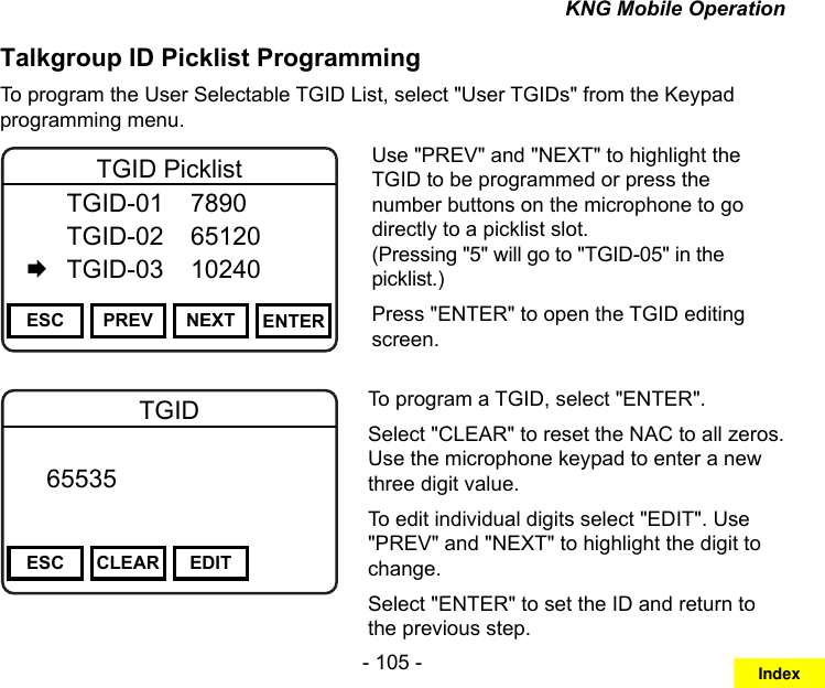 - 105 -KNG Mobile OperationTalkgroup ID Picklist ProgrammingTo program the User Selectable TGID List, select &quot;User TGIDs&quot; from the Keypad programming menu.Channel 16Secure One155.645 MHzZPPH✓P1TXDØESC PREV NEXT ENTERTGID Picklist  TGID-01  7890   TGID-02  65120   TGID-03  10240Use &quot;PREV&quot; and &quot;NEXT&quot; to highlight the TGID to be programmed or press the number buttons on the microphone to go directly to a picklist slot.  (Pressing &quot;5&quot; will go to &quot;TGID-05&quot; in the picklist.)Press &quot;ENTER&quot; to open the TGID editing screen.Channel 16Secure One155.645 MHzZPPH✓P1TXDØESC CLEAR EDITTGID   65535       DigitalTo program a TGID, select &quot;ENTER&quot;.Select &quot;CLEAR&quot; to reset the NAC to all zeros. Use the microphone keypad to enter a new three digit value.To edit individual digits select &quot;EDIT&quot;. Use &quot;PREV&quot; and &quot;NEXT&quot; to highlight the digit to change.Select &quot;ENTER&quot; to set the ID and return to the previous step.Index