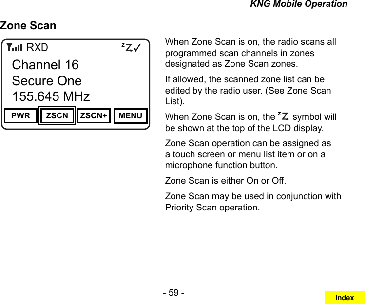 - 59 -KNG Mobile OperationZone ScanChannel 16Secure One155.645 MHzZPPH✓P1TXDØPWR ZSCN ZSCN+ MENUChannel 16Secure One155.645 MHzRWhen Zone Scan is on, the radio scans all programmed scan channels in zones designated as Zone Scan zones. If allowed, the scanned zone list can be edited by the radio user. (See Zone Scan List).When Zone Scan is on, the ZP symbol will be shown at the top of the LCD display.Zone Scan operation can be assigned as a touch screen or menu list item or on a microphone function button.Zone Scan is either On or Off.Zone Scan may be used in conjunction with Priority Scan operation.Index
