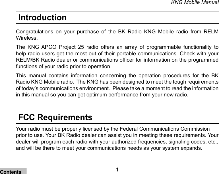 - 1 -KNG Mobile ManualIntroductionCongratulations  on  your  purchase  of  the  BK  Radio  KNG  Mobile  radio  from  RELM Wireless. The  KNG  APCO  Project  25  radio  offers  an  array  of  programmable  functionality  to help radio users get the most out of their portable communications. Check with your RELM/BK Radio dealer or communications ofcer for information on the programmed functions of your radio prior to operation.This  manual  contains  information  concerning  the  operation  procedures  for  the  BK Radio KNG Mobile radio.  The KNG has been designed to meet the tough requirements of today’s communications environment.  Please take a moment to read the information in this manual so you can get optimum performance from your new radio.FCC RequirementsYour radio must be properly licensed by the Federal Communications Commission prior to use. Your BK Radio dealer can assist you in meeting these requirements. Your dealer will program each radio with your authorized frequencies, signaling codes, etc., and will be there to meet your communications needs as your system expands.Contents