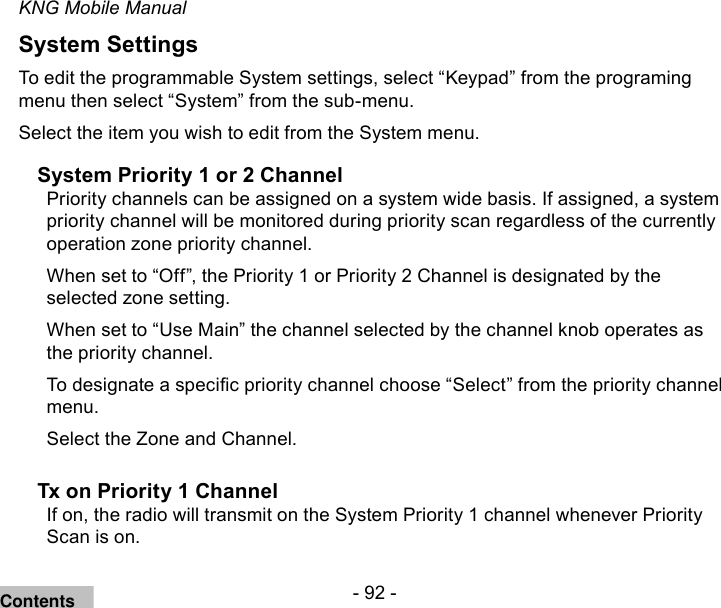 - 92 -KNG Mobile ManualSystem SettingsTo edit the programmable System settings, select “Keypad” from the programing menu then select “System” from the sub-menu.Select the item you wish to edit from the System menu.System Priority 1 or 2 ChannelPriority channels can be assigned on a system wide basis. If assigned, a system priority channel will be monitored during priority scan regardless of the currently operation zone priority channel.When set to “Off”, the Priority 1 or Priority 2 Channel is designated by the selected zone setting. When set to “Use Main” the channel selected by the channel knob operates as the priority channel.To designate a specic priority channel choose “Select” from the priority channel menu.Select the Zone and Channel.Tx on Priority 1 ChannelIf on, the radio will transmit on the System Priority 1 channel whenever Priority Scan is on.Contents