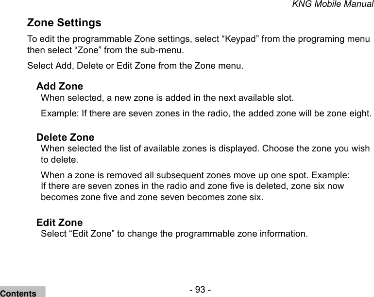 - 93 -KNG Mobile ManualZone SettingsTo edit the programmable Zone settings, select “Keypad” from the programing menu then select “Zone” from the sub-menu.Select Add, Delete or Edit Zone from the Zone menu.Add ZoneWhen selected, a new zone is added in the next available slot.Example: If there are seven zones in the radio, the added zone will be zone eight.Delete ZoneWhen selected the list of available zones is displayed. Choose the zone you wish to delete. When a zone is removed all subsequent zones move up one spot. Example: If there are seven zones in the radio and zone ve is deleted, zone six now becomes zone ve and zone seven becomes zone six. Edit ZoneSelect “Edit Zone” to change the programmable zone information.Contents