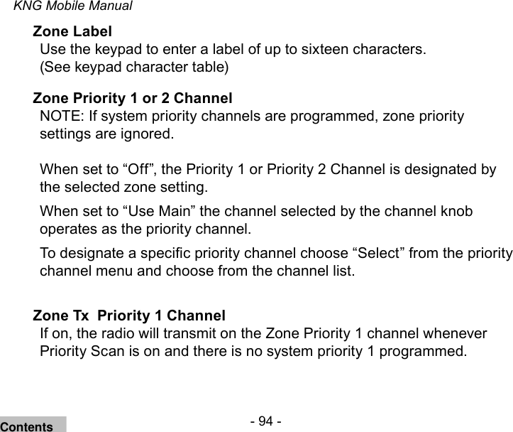 - 94 -KNG Mobile ManualZone LabelUse the keypad to enter a label of up to sixteen characters. (See keypad character table)Zone Priority 1 or 2 ChannelNOTE: If system priority channels are programmed, zone priority settings are ignored.When set to “Off”, the Priority 1 or Priority 2 Channel is designated by the selected zone setting. When set to “Use Main” the channel selected by the channel knob operates as the priority channel.To designate a specic priority channel choose “Select” from the priority channel menu and choose from the channel list.Zone Tx  Priority 1 ChannelIf on, the radio will transmit on the Zone Priority 1 channel whenever Priority Scan is on and there is no system priority 1 programmed.Contents