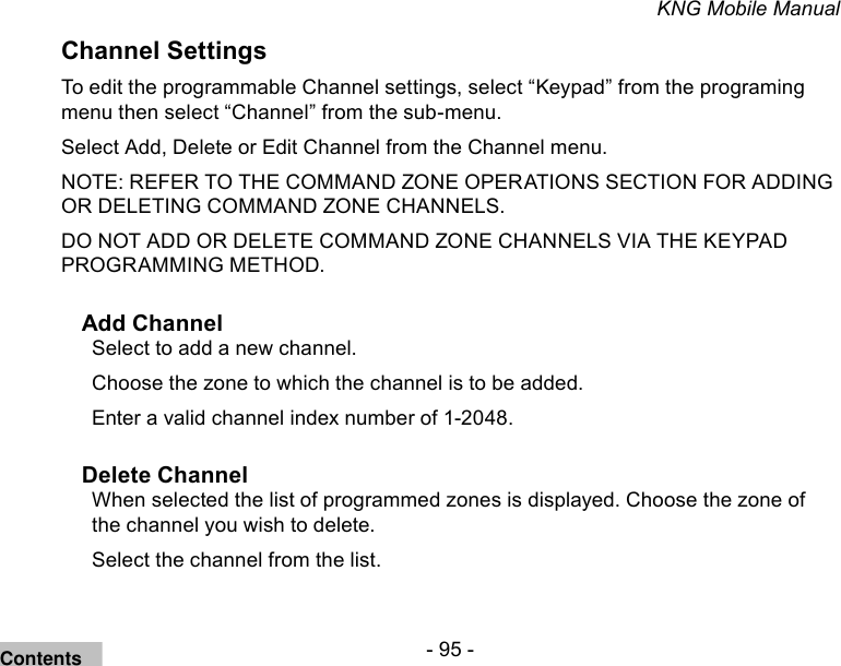 - 95 -KNG Mobile ManualChannel SettingsTo edit the programmable Channel settings, select “Keypad” from the programing menu then select “Channel” from the sub-menu.Select Add, Delete or Edit Channel from the Channel menu.NOTE: REFER TO THE COMMAND ZONE OPERATIONS SECTION FOR ADDING OR DELETING COMMAND ZONE CHANNELS.DO NOT ADD OR DELETE COMMAND ZONE CHANNELS VIA THE KEYPAD PROGRAMMING METHOD. Add ChannelSelect to add a new channel.Choose the zone to which the channel is to be added.Enter a valid channel index number of 1-2048. Delete ChannelWhen selected the list of programmed zones is displayed. Choose the zone of the channel you wish to delete. Select the channel from the list.Contents