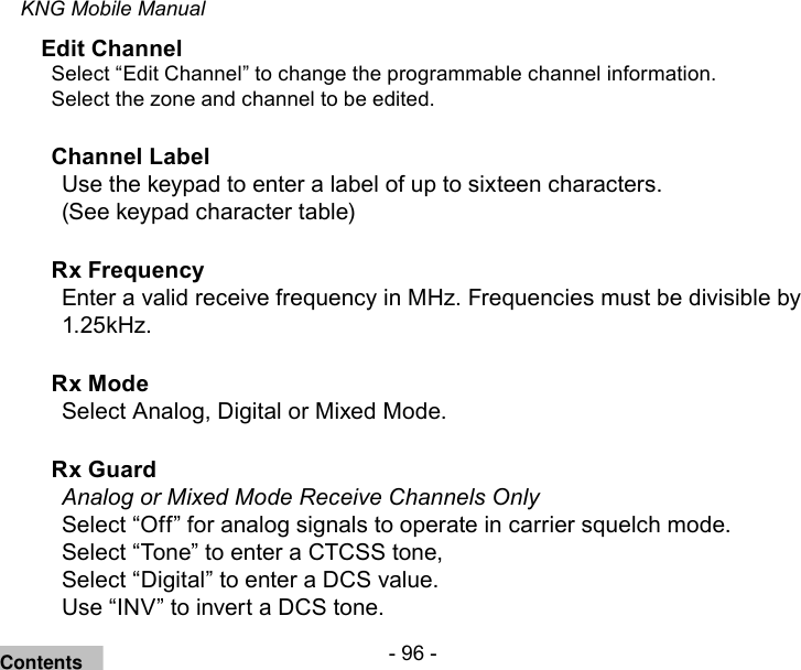 - 96 -KNG Mobile ManualEdit ChannelSelect “Edit Channel” to change the programmable channel information.Select the zone and channel to be edited.Channel Label Use the keypad to enter a label of up to sixteen characters. (See keypad character table)Rx Frequency Enter a valid receive frequency in MHz. Frequencies must be divisible by 1.25kHz.Rx Mode Select Analog, Digital or Mixed Mode.Rx Guard Analog or Mixed Mode Receive Channels OnlySelect “Off” for analog signals to operate in carrier squelch mode.Select “Tone” to enter a CTCSS tone, Select “Digital” to enter a DCS value.Use “INV” to invert a DCS tone.Contents