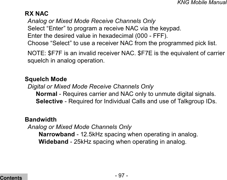 - 97 -KNG Mobile ManualRX NAC Analog or Mixed Mode Receive Channels OnlySelect “Enter” to program a receive NAC via the keypad. Enter the desired value in hexadecimal (000 - FFF). Choose “Select” to use a receiver NAC from the programmed pick list.NOTE: $F7F is an invalid receiver NAC. $F7E is the equivalent of carrier squelch in analog operation.Squelch Mode Digital or Mixed Mode Receive Channels OnlyNormal - Requires carrier and NAC only to unmute digital signals.Selective - Required for Individual Calls and use of Talkgroup IDs.Bandwidth Analog or Mixed Mode Channels OnlyNarrowband - 12.5kHz spacing when operating in analog.Wideband - 25kHz spacing when operating in analog.Contents