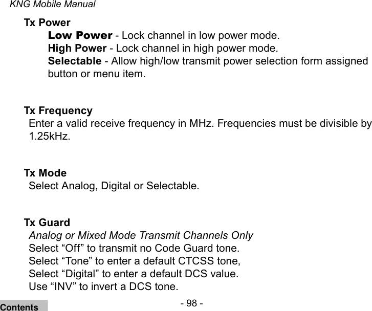 - 98 -KNG Mobile ManualTx Power Low Power - Lock channel in low power mode.High Power - Lock channel in high power mode.Selectable - Allow high/low transmit power selection form assigned button or menu item.Tx Frequency Enter a valid receive frequency in MHz. Frequencies must be divisible by 1.25kHz.Tx Mode Select Analog, Digital or Selectable.Tx Guard Analog or Mixed Mode Transmit Channels OnlySelect “Off” to transmit no Code Guard tone.Select “Tone” to enter a default CTCSS tone, Select “Digital” to enter a default DCS value.Use “INV” to invert a DCS tone.Contents