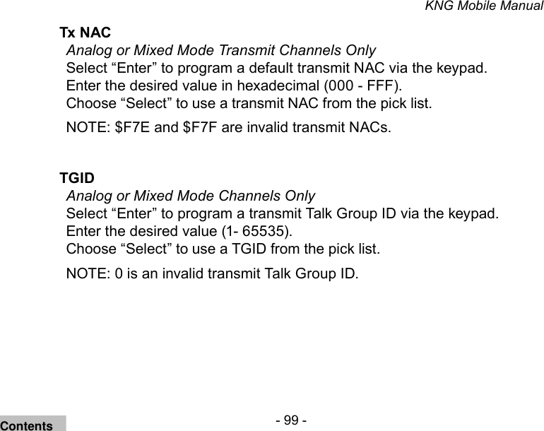- 99 -KNG Mobile ManualTx NAC Analog or Mixed Mode Transmit Channels OnlySelect “Enter” to program a default transmit NAC via the keypad. Enter the desired value in hexadecimal (000 - FFF). Choose “Select” to use a transmit NAC from the pick list.NOTE: $F7E and $F7F are invalid transmit NACs.TGID Analog or Mixed Mode Channels OnlySelect “Enter” to program a transmit Talk Group ID via the keypad. Enter the desired value (1- 65535). Choose “Select” to use a TGID from the pick list.NOTE: 0 is an invalid transmit Talk Group ID.Contents