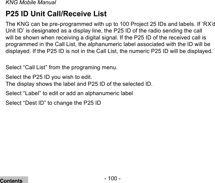 - 100 -KNG Mobile ManualP25 ID Unit Call/Receive ListThe KNG can be pre-programmed with up to 100 Project 25 IDs and labels. If ‘RX’d Unit ID’ is designated as a display line, the P25 ID of the radio sending the call will be shown when receiving a digital signal. If the P25 ID of the received call is programmed in the Call List, the alphanumeric label associated with the ID will be displayed. If the P25 ID is not in the Call List, the numeric P25 ID will be displayed.Select “Call List” from the programing menu.Select the P25 ID you wish to edit.The display shows the label and P25 ID of the selected ID.Select “Label” to edit or add an alphanumeric labelSelect “Dest ID” to change the P25 IDContents