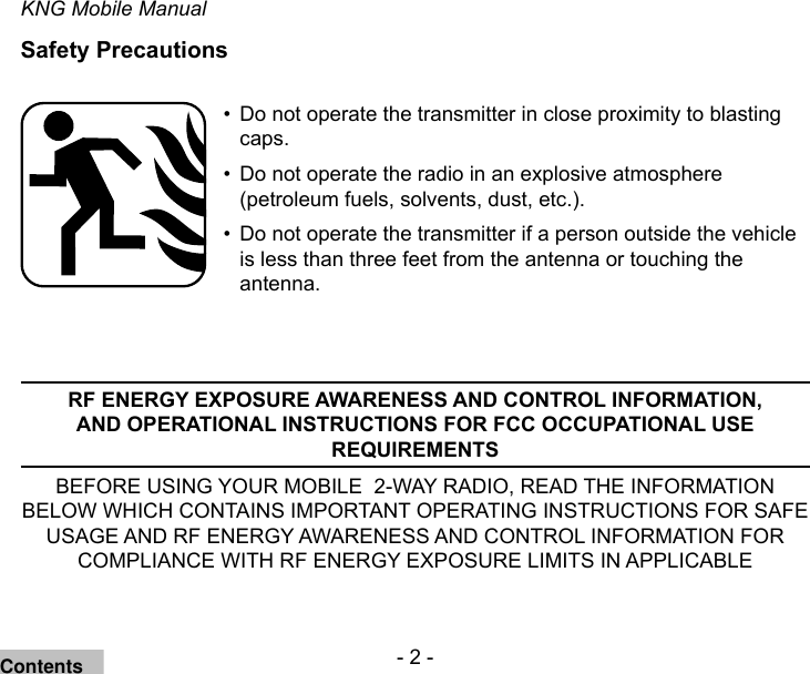 - 2 -KNG Mobile ManualSafety PrecautionsDo not operate the transmitter in close proximity to blasting • caps.Do not operate the radio in an explosive atmosphere • (petroleum fuels, solvents, dust, etc.).Do not operate the transmitter if a person outside the vehicle • is less than three feet from the antenna or touching the antenna.RF ENERGY EXPOSURE AWARENESS AND CONTROL INFORMATION, AND OPERATIONAL INSTRUCTIONS FOR FCC OCCUPATIONAL USE REQUIREMENTSBEFORE USING YOUR MOBILE  2-WAY RADIO, READ THE INFORMATION BELOW WHICH CONTAINS IMPORTANT OPERATING INSTRUCTIONS FOR SAFE USAGE AND RF ENERGY AWARENESS AND CONTROL INFORMATION FOR COMPLIANCE WITH RF ENERGY EXPOSURE LIMITS IN APPLICABLE Contents