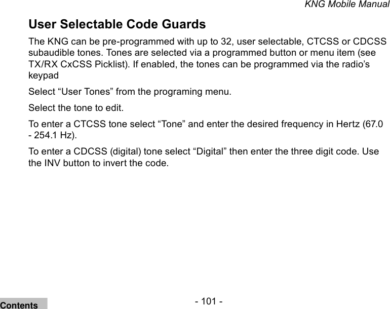 - 101 -KNG Mobile ManualUser Selectable Code GuardsThe KNG can be pre-programmed with up to 32, user selectable, CTCSS or CDCSS subaudible tones. Tones are selected via a programmed button or menu item (see TX/RX CxCSS Picklist). If enabled, the tones can be programmed via the radio’s keypad Select “User Tones” from the programing menu.Select the tone to edit.To enter a CTCSS tone select “Tone” and enter the desired frequency in Hertz (67.0 - 254.1 Hz). To enter a CDCSS (digital) tone select “Digital” then enter the three digit code. Use the INV button to invert the code.Contents