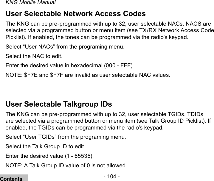 - 104 -KNG Mobile ManualUser Selectable Network Access CodesThe KNG can be pre-programmed with up to 32, user selectable NACs. NACS are selected via a programmed button or menu item (see TX/RX Network Access Code Picklist). If enabled, the tones can be programmed via the radio’s keypad.Select “User NACs” from the programing menu.Select the NAC to edit.Enter the desired value in hexadecimal (000 - FFF). NOTE: $F7E and $F7F are invalid as user selectable NAC values.User Selectable Talkgroup IDsThe KNG can be pre-programmed with up to 32, user selectable TGIDs. TDIDs are selected via a programmed button or menu item (see Talk Group ID Picklist). If enabled, the TGIDs can be programmed via the radio’s keypad.Select “User TGIDs” from the programing menu.Select the Talk Group ID to edit.Enter the desired value (1 - 65535). NOTE: A Talk Group ID value of 0 is not allowed.Contents