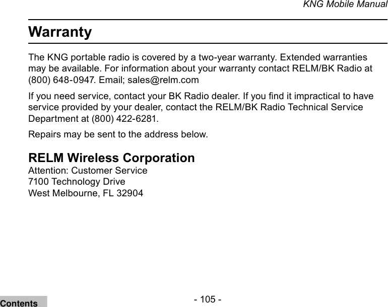 - 105 -KNG Mobile ManualWarrantyThe KNG portable radio is covered by a two-year warranty. Extended warranties may be available. For information about your warranty contact RELM/BK Radio at (800) 648-0947. Email; sales@relm.comIf you need service, contact your BK Radio dealer. If you nd it impractical to have service provided by your dealer, contact the RELM/BK Radio Technical Service Department at (800) 422-6281.Repairs may be sent to the address below.RELM Wireless CorporationAttention: Customer Service7100 Technology DriveWest Melbourne, FL 32904Contents