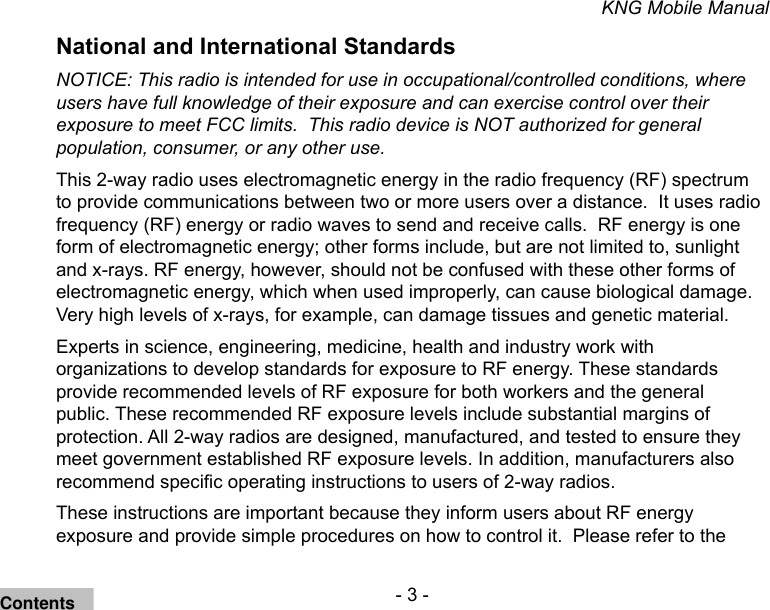 - 3 -KNG Mobile ManualNational and International StandardsNOTICE: This radio is intended for use in occupational/controlled conditions, where users have full knowledge of their exposure and can exercise control over their exposure to meet FCC limits.  This radio device is NOT authorized for general population, consumer, or any other use.This 2-way radio uses electromagnetic energy in the radio frequency (RF) spectrum to provide communications between two or more users over a distance.  It uses radio frequency (RF) energy or radio waves to send and receive calls.  RF energy is one form of electromagnetic energy; other forms include, but are not limited to, sunlight and x-rays. RF energy, however, should not be confused with these other forms of electromagnetic energy, which when used improperly, can cause biological damage.  Very high levels of x-rays, for example, can damage tissues and genetic material. Experts in science, engineering, medicine, health and industry work with organizations to develop standards for exposure to RF energy. These standards provide recommended levels of RF exposure for both workers and the general public. These recommended RF exposure levels include substantial margins of protection. All 2-way radios are designed, manufactured, and tested to ensure they meet government established RF exposure levels. In addition, manufacturers also recommend specic operating instructions to users of 2-way radios.These instructions are important because they inform users about RF energy exposure and provide simple procedures on how to control it.  Please refer to the Contents