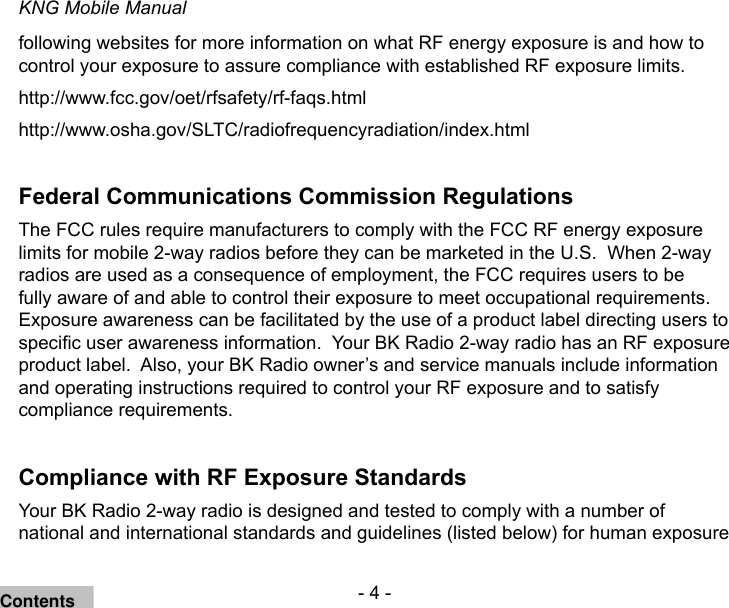 - 4 -KNG Mobile Manualfollowing websites for more information on what RF energy exposure is and how to control your exposure to assure compliance with established RF exposure limits.http://www.fcc.gov/oet/rfsafety/rf-faqs.html http://www.osha.gov/SLTC/radiofrequencyradiation/index.htmlFederal Communications Commission RegulationsThe FCC rules require manufacturers to comply with the FCC RF energy exposure limits for mobile 2-way radios before they can be marketed in the U.S.  When 2-way radios are used as a consequence of employment, the FCC requires users to be fully aware of and able to control their exposure to meet occupational requirements.  Exposure awareness can be facilitated by the use of a product label directing users to specic user awareness information.  Your BK Radio 2-way radio has an RF exposure product label.  Also, your BK Radio owner’s and service manuals include information and operating instructions required to control your RF exposure and to satisfy compliance requirements.Compliance with RF Exposure StandardsYour BK Radio 2-way radio is designed and tested to comply with a number of national and international standards and guidelines (listed below) for human exposure Contents
