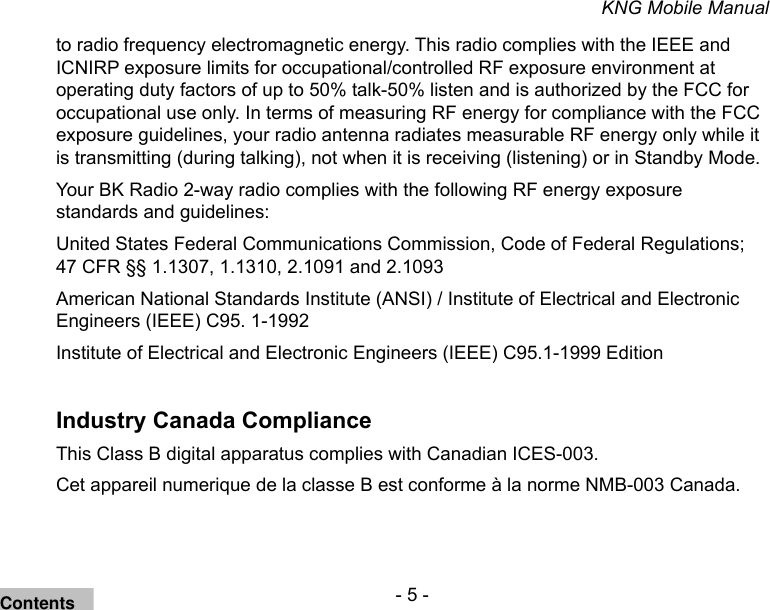 - 5 -KNG Mobile Manualto radio frequency electromagnetic energy. This radio complies with the IEEE and ICNIRP exposure limits for occupational/controlled RF exposure environment at operating duty factors of up to 50% talk-50% listen and is authorized by the FCC for occupational use only. In terms of measuring RF energy for compliance with the FCC exposure guidelines, your radio antenna radiates measurable RF energy only while it is transmitting (during talking), not when it is receiving (listening) or in Standby Mode. Your BK Radio 2-way radio complies with the following RF energy exposure standards and guidelines:United States Federal Communications Commission, Code of Federal Regulations; 47 CFR §§ 1.1307, 1.1310, 2.1091 and 2.1093American National Standards Institute (ANSI) / Institute of Electrical and Electronic Engineers (IEEE) C95. 1-1992Institute of Electrical and Electronic Engineers (IEEE) C95.1-1999 EditionIndustry Canada ComplianceThis Class B digital apparatus complies with Canadian ICES-003.Cet appareil numerique de la classe B est conforme à la norme NMB-003 Canada.Contents